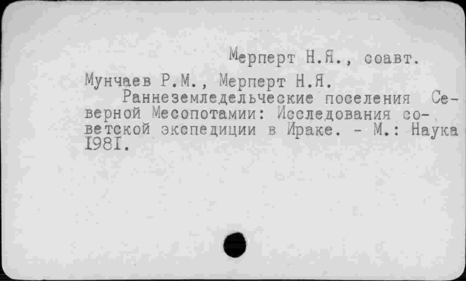 ﻿мерперт Н.Я., соавт.
Мунчаев Р.М., Мерперт Н.Я.
Раннеземледельческие поселения Северной Месопотамии: Исследования советской экспедиции в Ираке. - М.: Наука